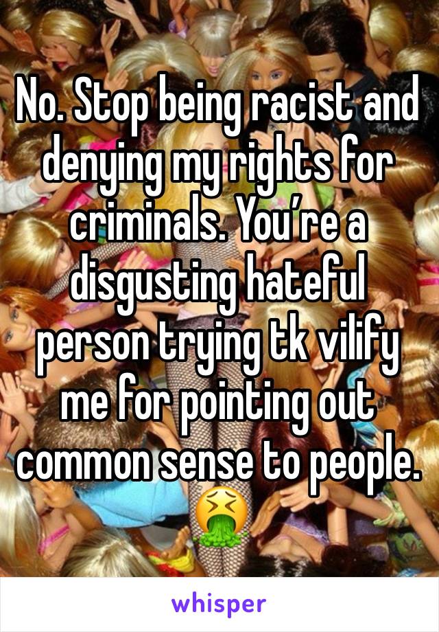 No. Stop being racist and denying my rights for criminals. You’re a disgusting hateful person trying tk vilify me for pointing out common sense to people. 🤮