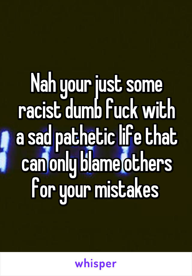 Nah your just some racist dumb fuck with a sad pathetic life that can only blame others for your mistakes 