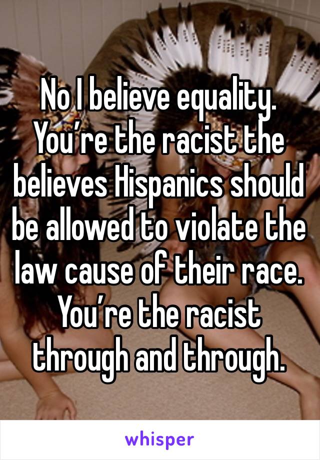 No I believe equality. You’re the racist the believes Hispanics should be allowed to violate the law cause of their race. You’re the racist through and through. 