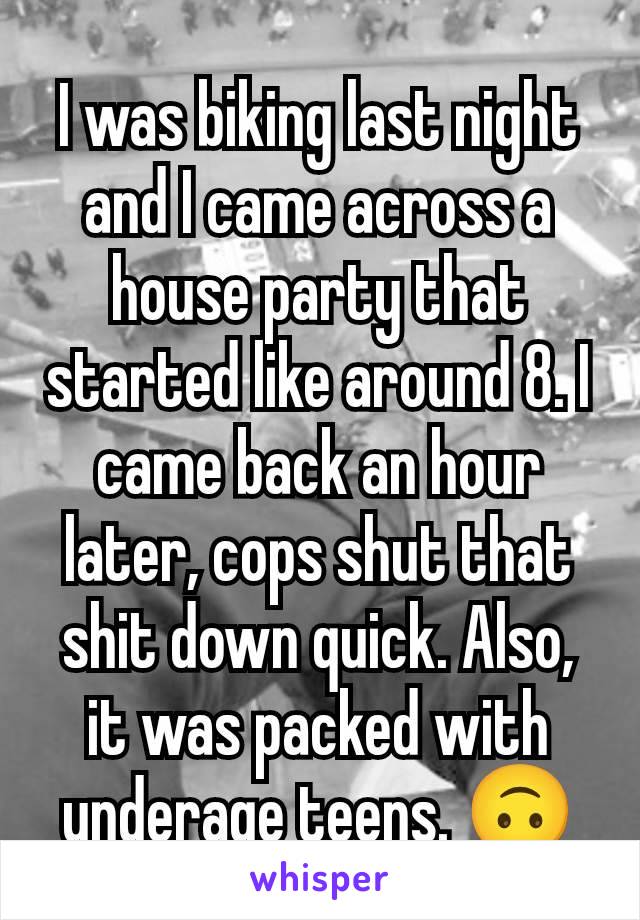 I was biking last night and I came across a house party that started like around 8. I came back an hour later, cops shut that shit down quick. Also, it was packed with underage teens. 🙃