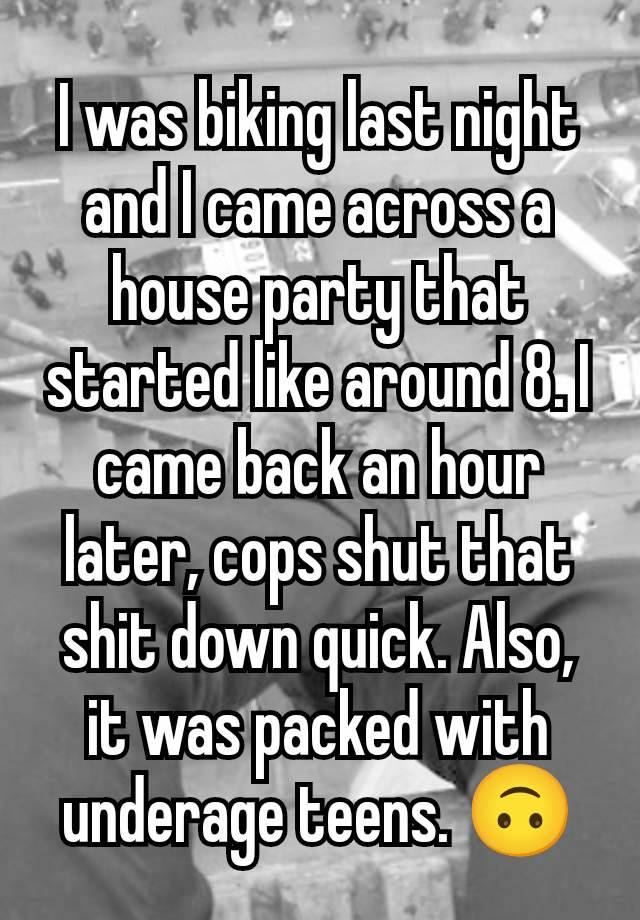 I was biking last night and I came across a house party that started like around 8. I came back an hour later, cops shut that shit down quick. Also, it was packed with underage teens. 🙃