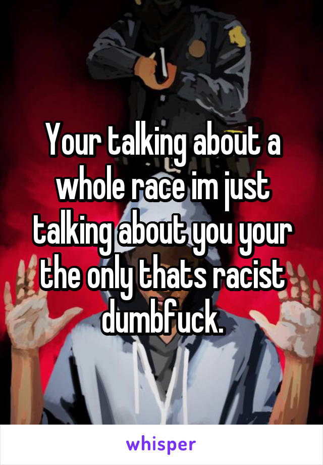 Your talking about a whole race im just talking about you your the only thats racist dumbfuck.