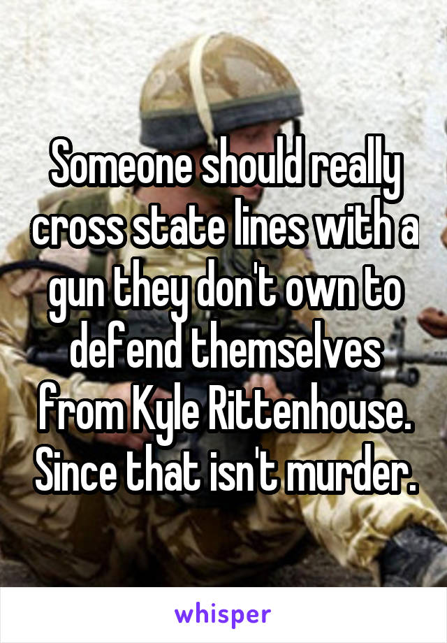 Someone should really cross state lines with a gun they don't own to defend themselves from Kyle Rittenhouse. Since that isn't murder.