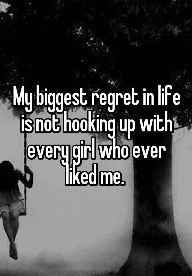 My biggest regret in life is not hooking up with every girl who ever liked me. 