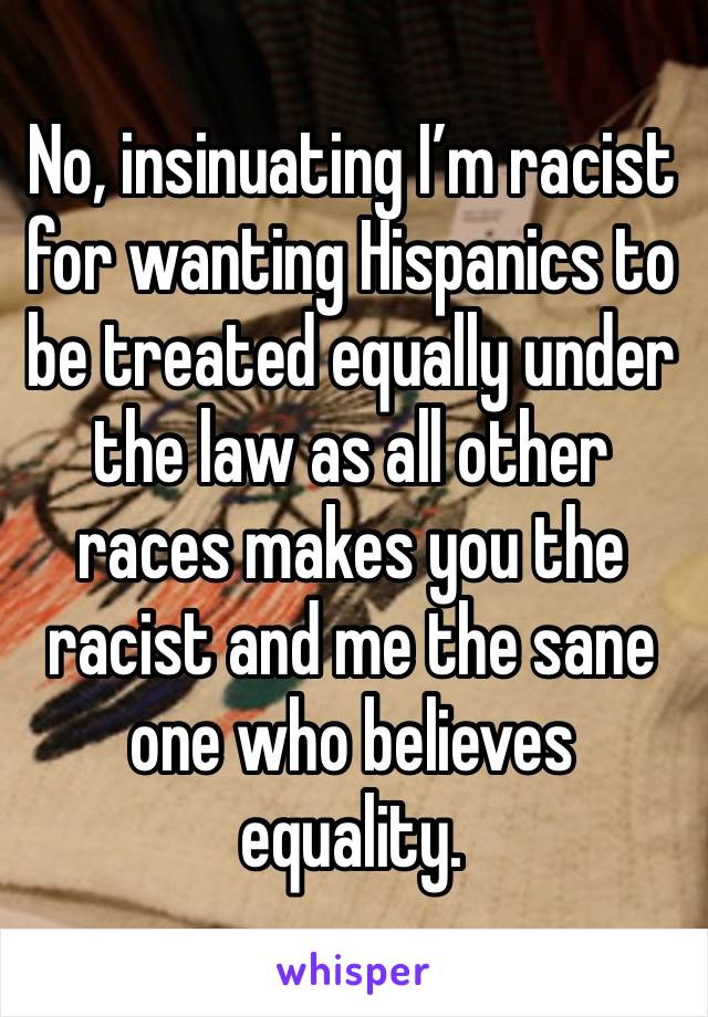 No, insinuating I’m racist for wanting Hispanics to be treated equally under the law as all other races makes you the racist and me the sane one who believes equality.