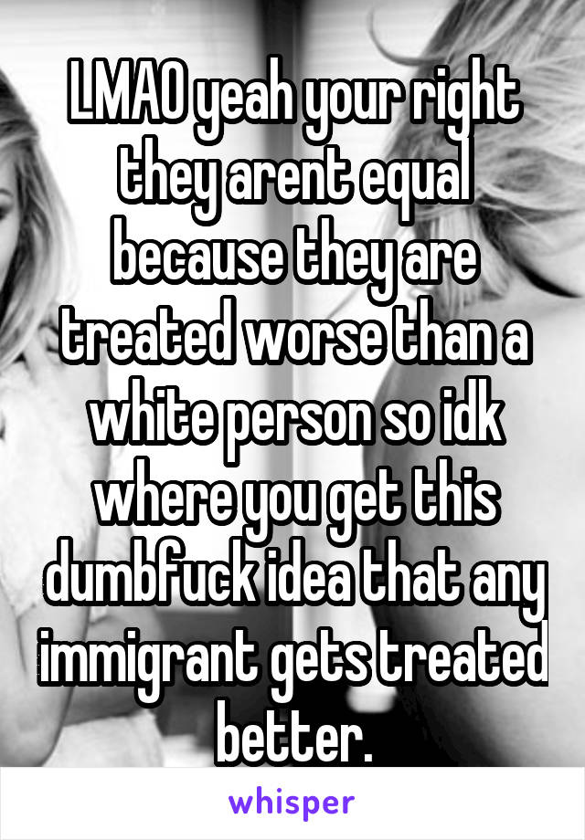 LMAO yeah your right they arent equal because they are treated worse than a white person so idk where you get this dumbfuck idea that any immigrant gets treated better.