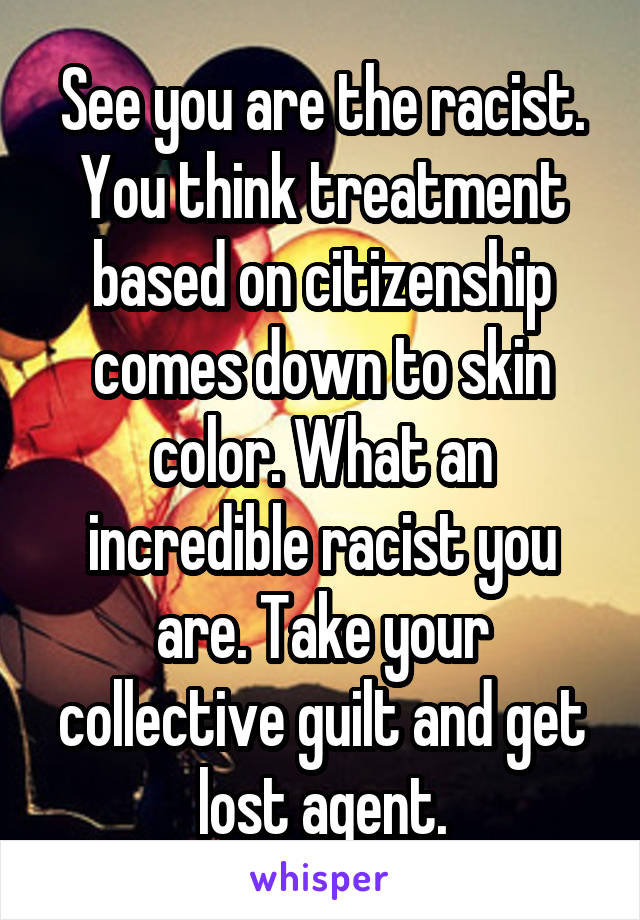 See you are the racist. You think treatment based on citizenship comes down to skin color. What an incredible racist you are. Take your collective guilt and get lost agent.