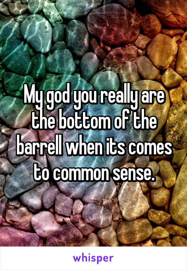 My god you really are the bottom of the barrell when its comes to common sense.