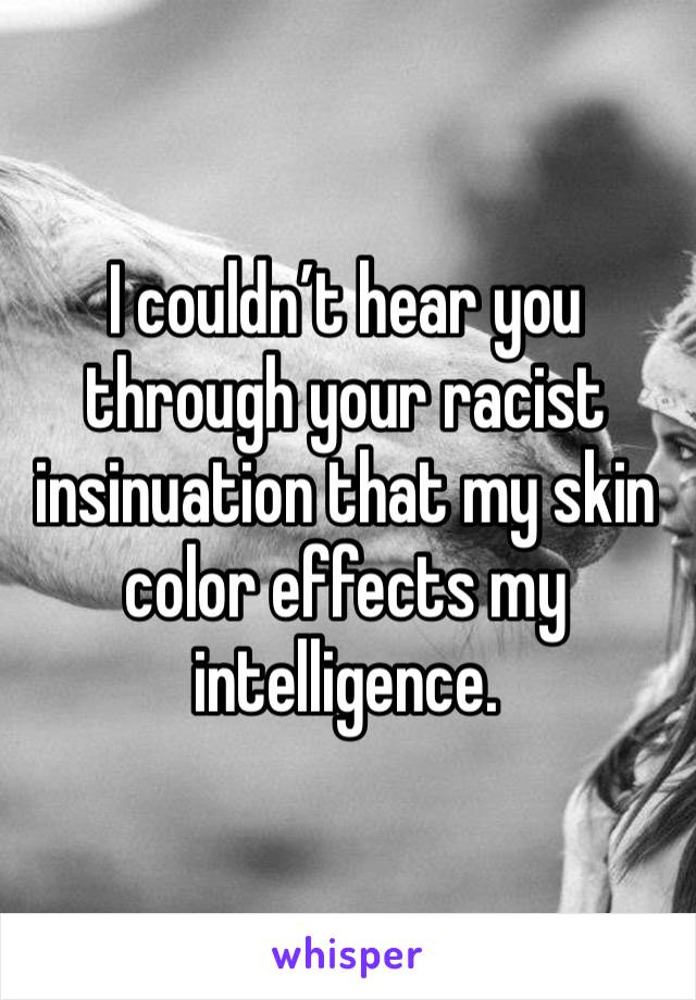 I couldn’t hear you through your racist insinuation that my skin color effects my intelligence.