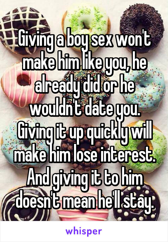 Giving a boy sex won't make him like you, he already did or he wouldn't date you. Giving it up quickly will make him lose interest. And giving it to him doesn't mean he'll stay.