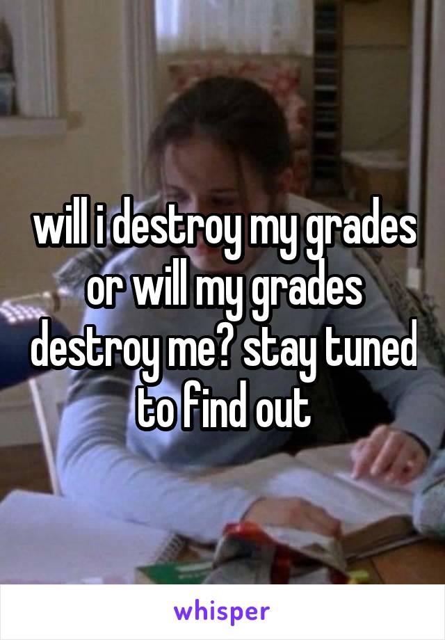 will i destroy my grades or will my grades destroy me? stay tuned to find out