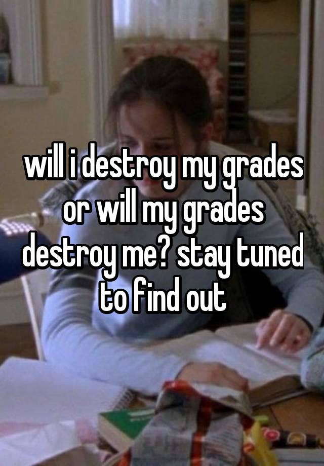 will i destroy my grades or will my grades destroy me? stay tuned to find out