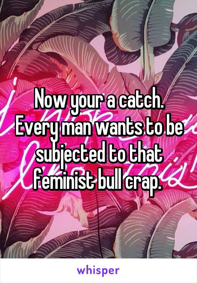 Now your a catch. Every man wants to be subjected to that feminist bull crap. 