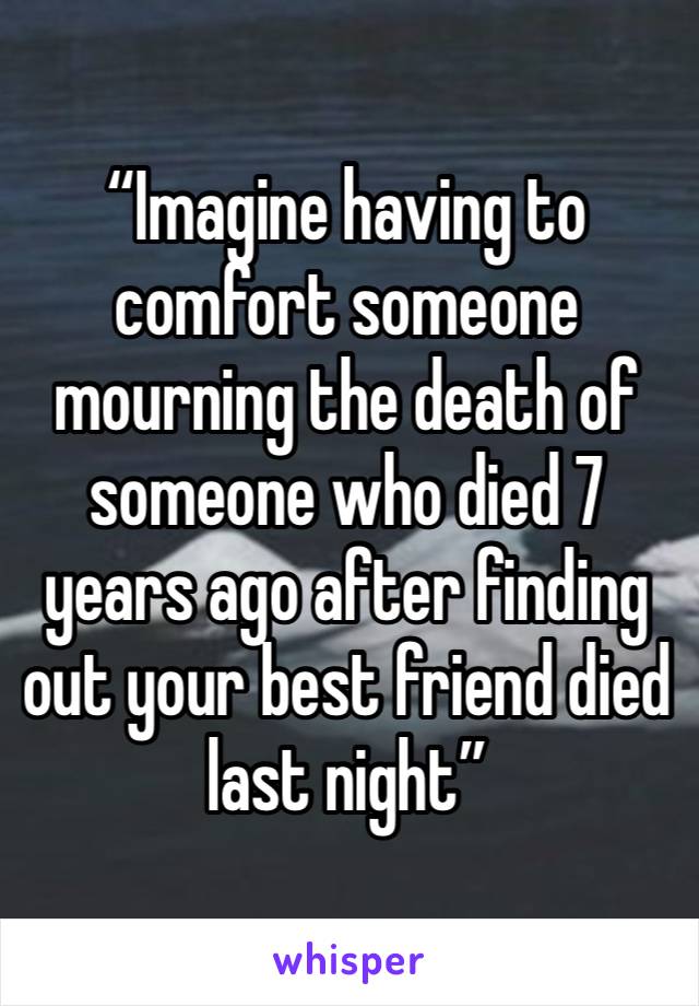 “Imagine having to comfort someone mourning the death of someone who died 7 years ago after finding out your best friend died last night” 