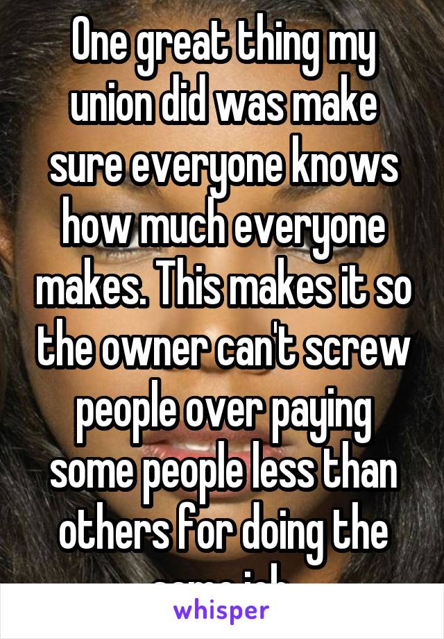 One great thing my union did was make sure everyone knows how much everyone makes. This makes it so the owner can't screw people over paying some people less than others for doing the same job.