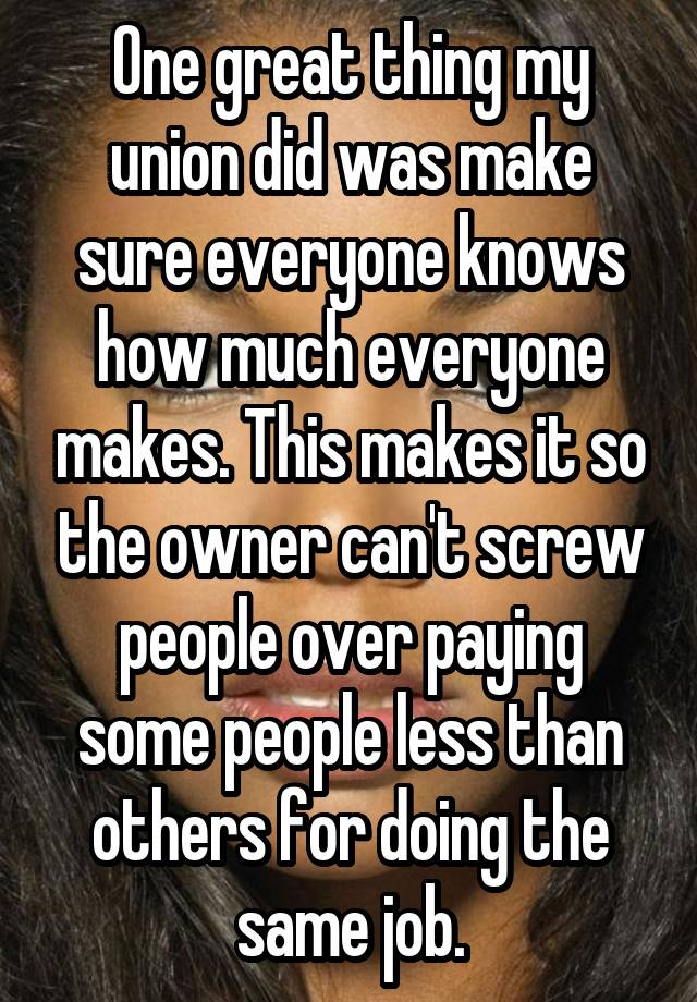 One great thing my union did was make sure everyone knows how much everyone makes. This makes it so the owner can't screw people over paying some people less than others for doing the same job.