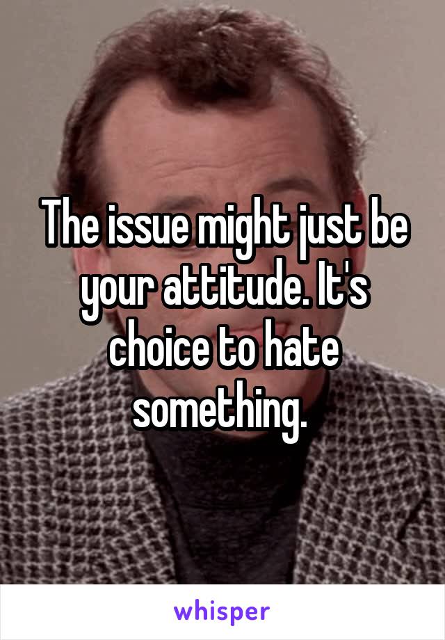 The issue might just be your attitude. It's choice to hate something. 