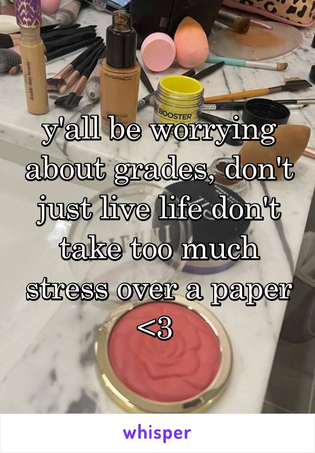 y'all be worrying about grades, don't just live life don't take too much stress over a paper <3 