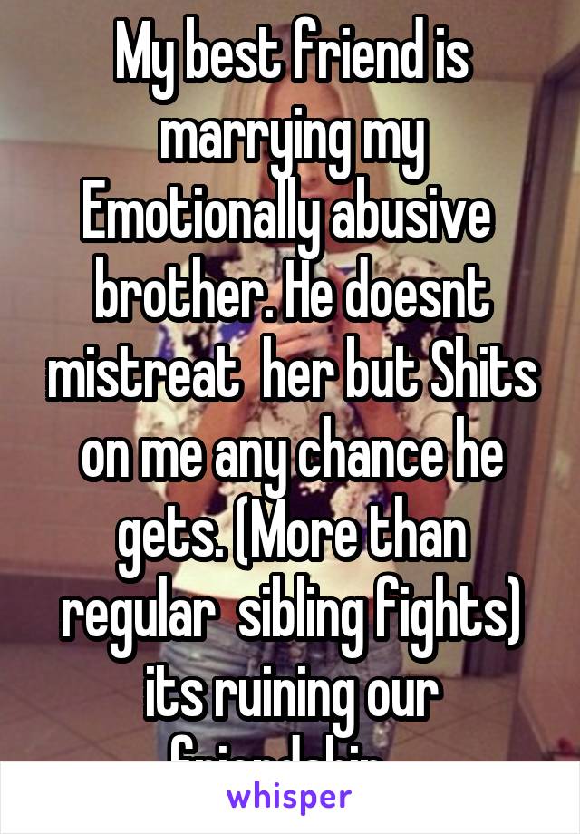 My best friend is marrying my Emotionally abusive  brother. He doesnt mistreat  her but Shits on me any chance he gets. (More than regular  sibling fights) its ruining our friendship.  