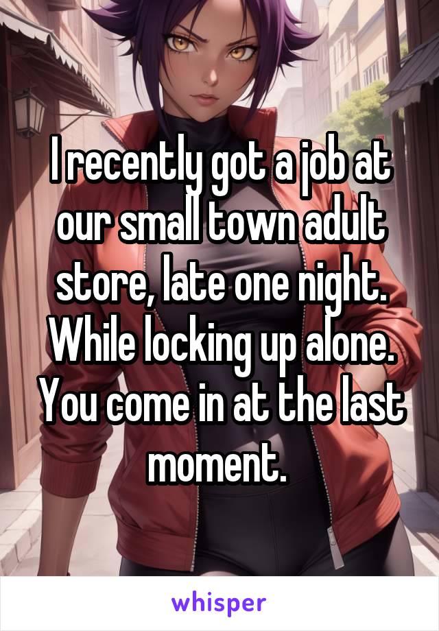 I recently got a job at our small town adult store, late one night. While locking up alone. You come in at the last moment. 