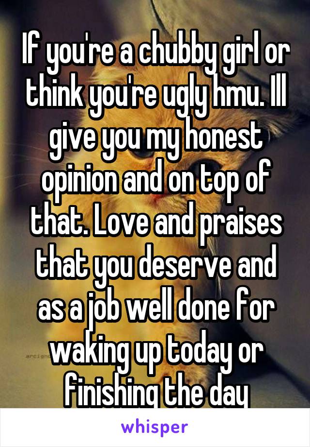 If you're a chubby girl or think you're ugly hmu. Ill give you my honest opinion and on top of that. Love and praises that you deserve and as a job well done for waking up today or finishing the day