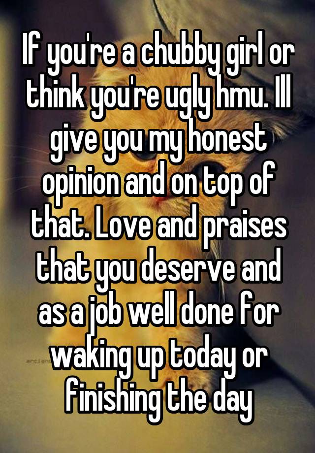 If you're a chubby girl or think you're ugly hmu. Ill give you my honest opinion and on top of that. Love and praises that you deserve and as a job well done for waking up today or finishing the day