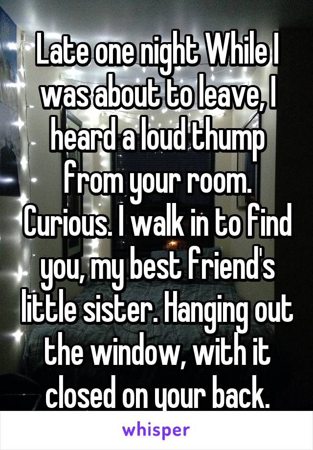 Late one night While I was about to leave, I heard a loud thump from your room. Curious. I walk in to find you, my best friend's little sister. Hanging out the window, with it closed on your back.