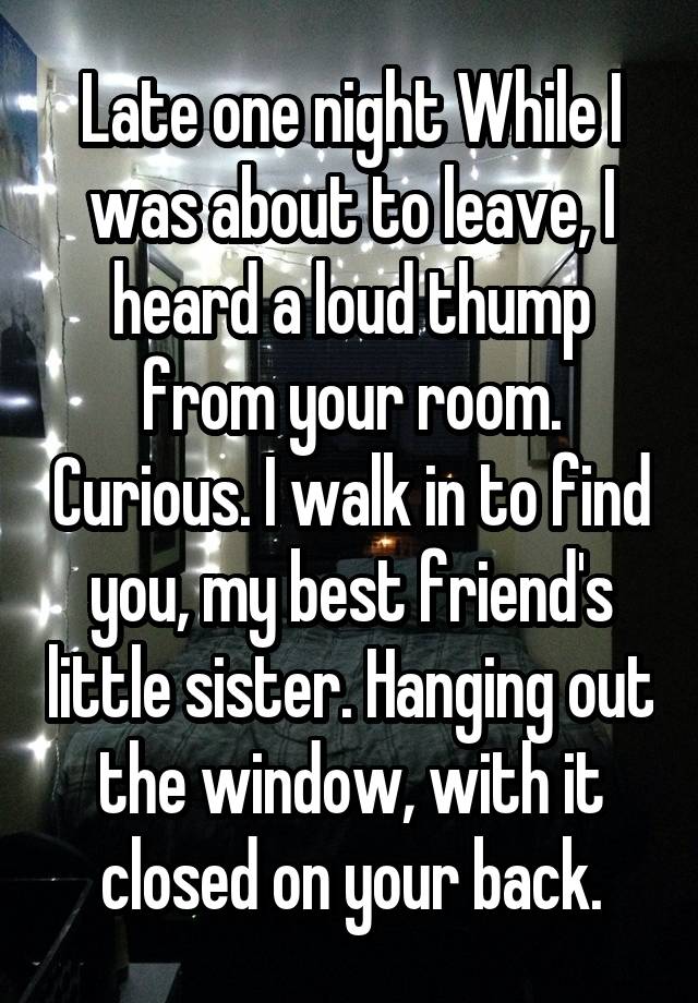 Late one night While I was about to leave, I heard a loud thump from your room. Curious. I walk in to find you, my best friend's little sister. Hanging out the window, with it closed on your back.