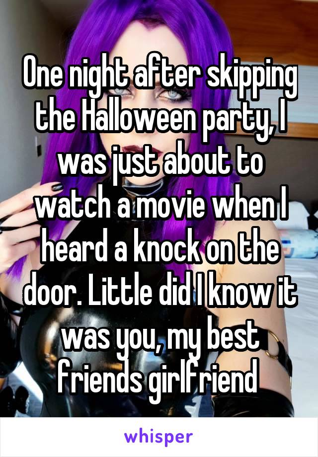 One night after skipping the Halloween party, I was just about to watch a movie when I heard a knock on the door. Little did I know it was you, my best friends girlfriend 