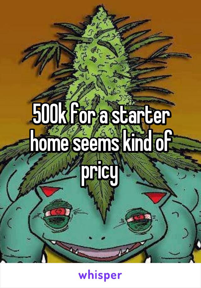 500k for a starter home seems kind of pricy 