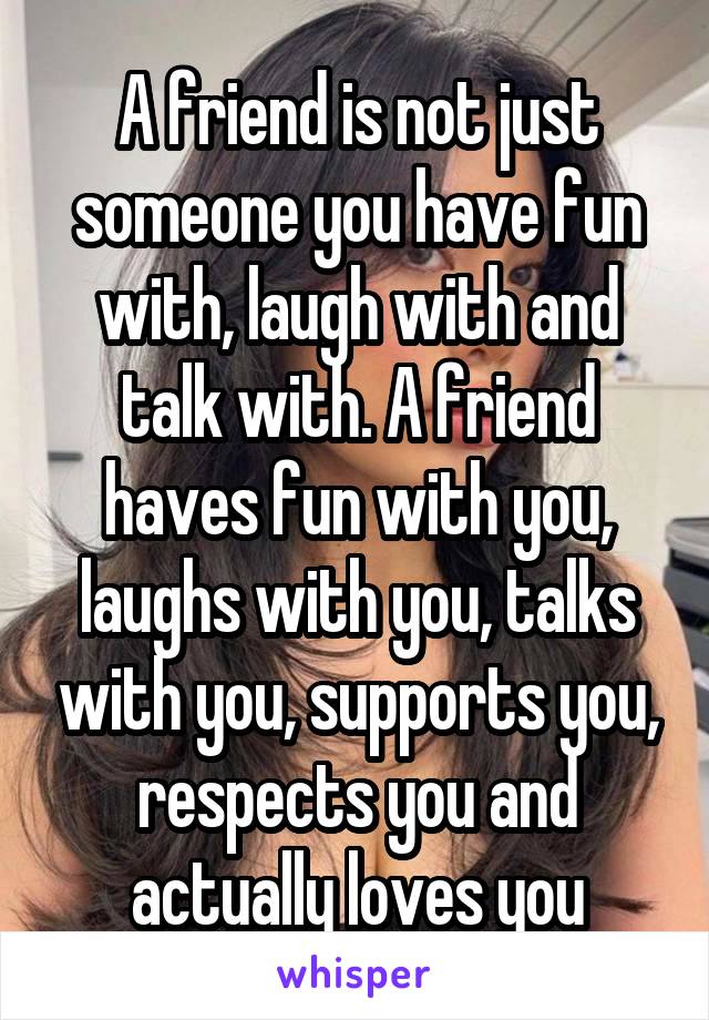 A friend is not just someone you have fun with, laugh with and talk with. A friend haves fun with you, laughs with you, talks with you, supports you, respects you and actually loves you