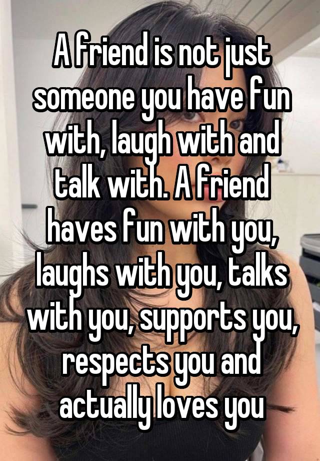 A friend is not just someone you have fun with, laugh with and talk with. A friend haves fun with you, laughs with you, talks with you, supports you, respects you and actually loves you