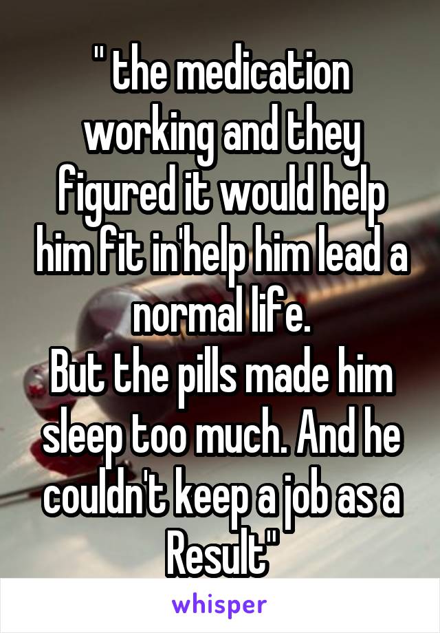 " the medication working and they figured it would help him fit in'help him lead a normal life.
But the pills made him sleep too much. And he couldn't keep a job as a Result"