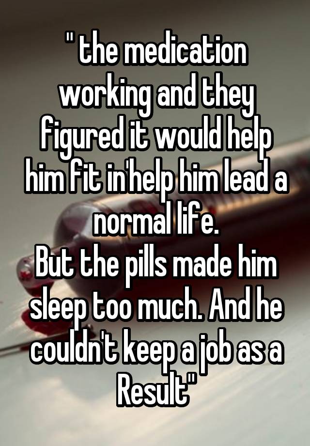 " the medication working and they figured it would help him fit in'help him lead a normal life.
But the pills made him sleep too much. And he couldn't keep a job as a Result"