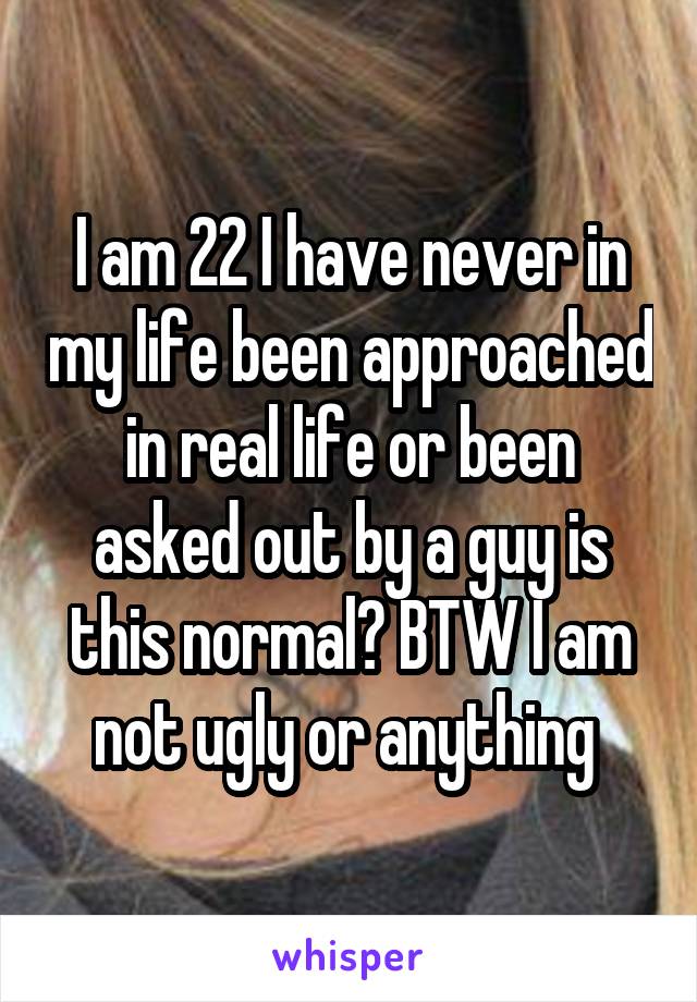 I am 22 I have never in my life been approached in real life or been asked out by a guy is this normal? BTW I am not ugly or anything 