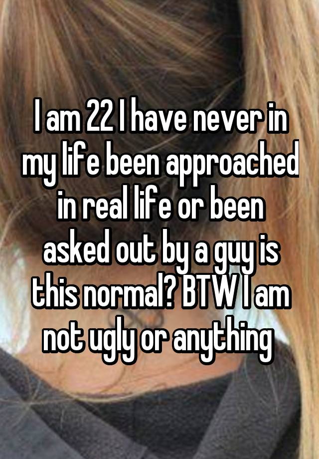 I am 22 I have never in my life been approached in real life or been asked out by a guy is this normal? BTW I am not ugly or anything 