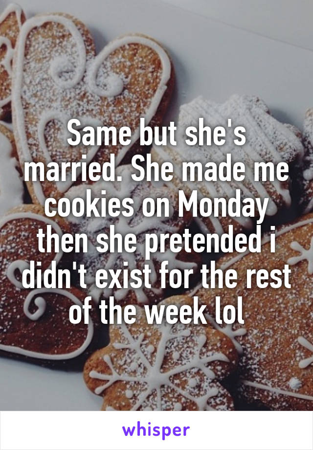 Same but she's married. She made me cookies on Monday then she pretended i didn't exist for the rest of the week lol