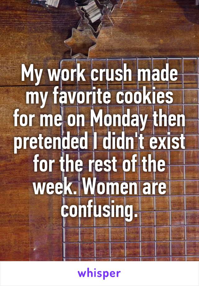 My work crush made my favorite cookies for me on Monday then pretended I didn't exist for the rest of the week. Women are confusing.