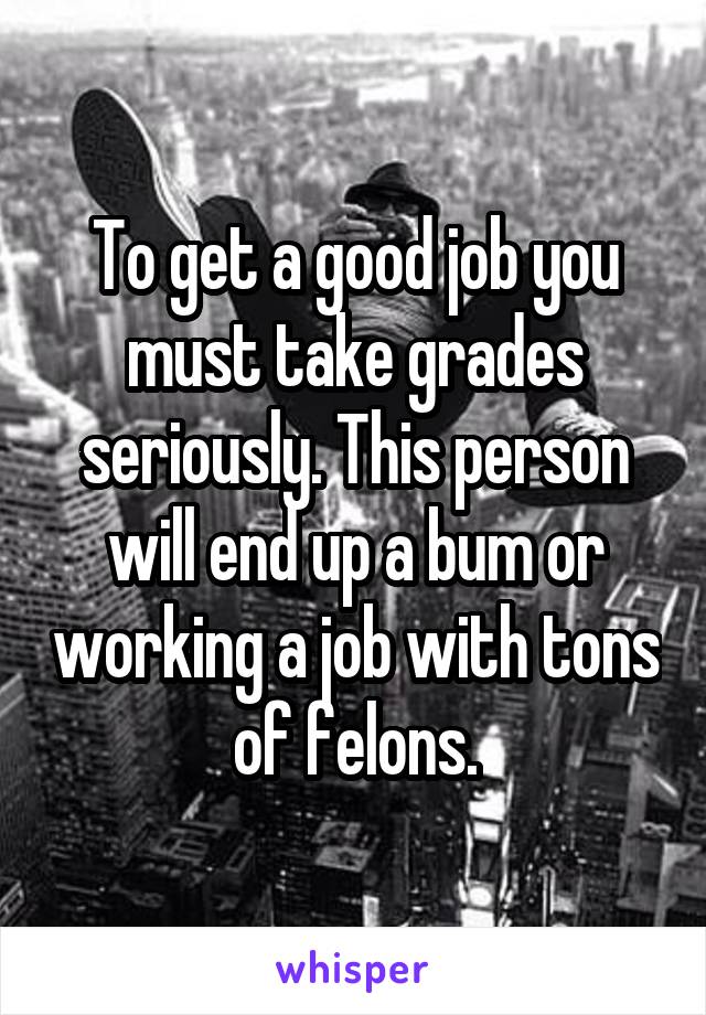 To get a good job you must take grades seriously. This person will end up a bum or working a job with tons of felons.