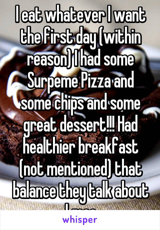 I eat whatever I want the first day (within reason) I had some Surpeme Pizza and some chips and some great dessert!!! Had healthier breakfast (not mentioned) that balance they talk about Lmao