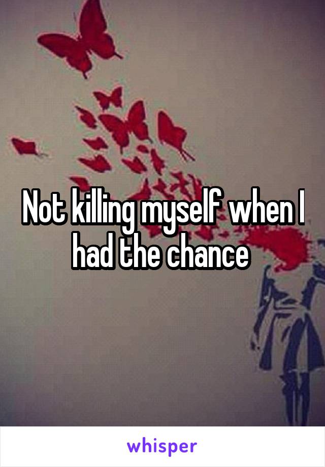 Not killing myself when I had the chance 