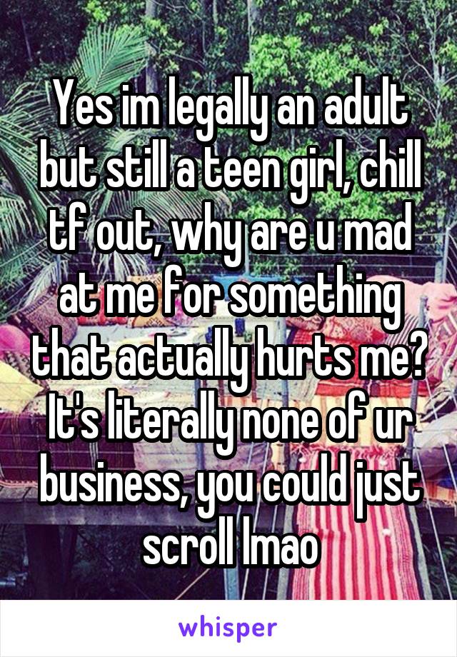 Yes im legally an adult but still a teen girl, chill tf out, why are u mad at me for something that actually hurts me? It's literally none of ur business, you could just scroll lmao