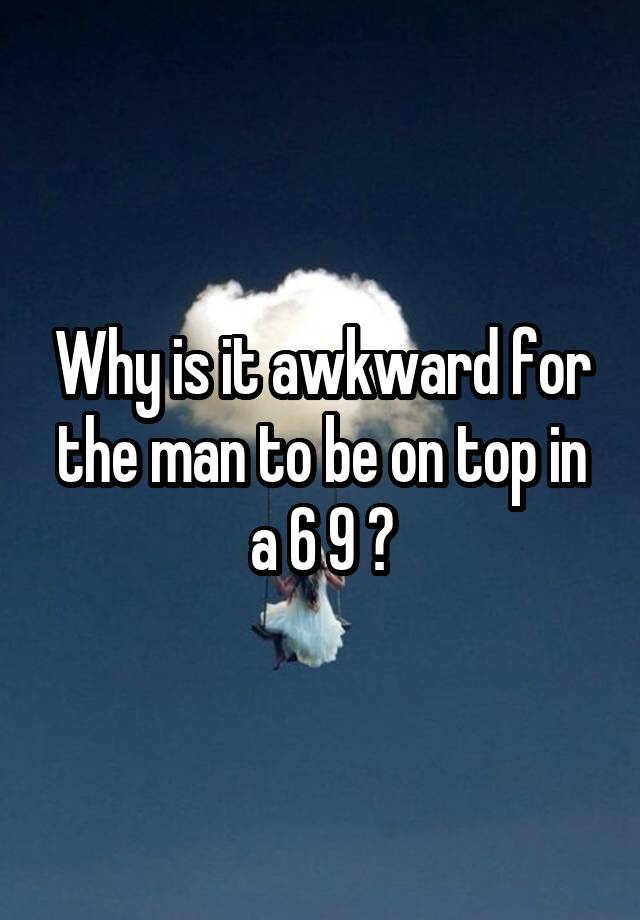 Why is it awkward for the man to be on top in a 6 9 ?