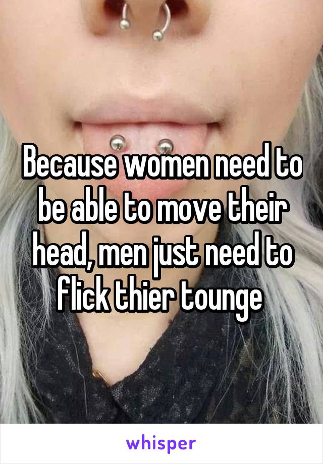 Because women need to be able to move their head, men just need to flick thier tounge 