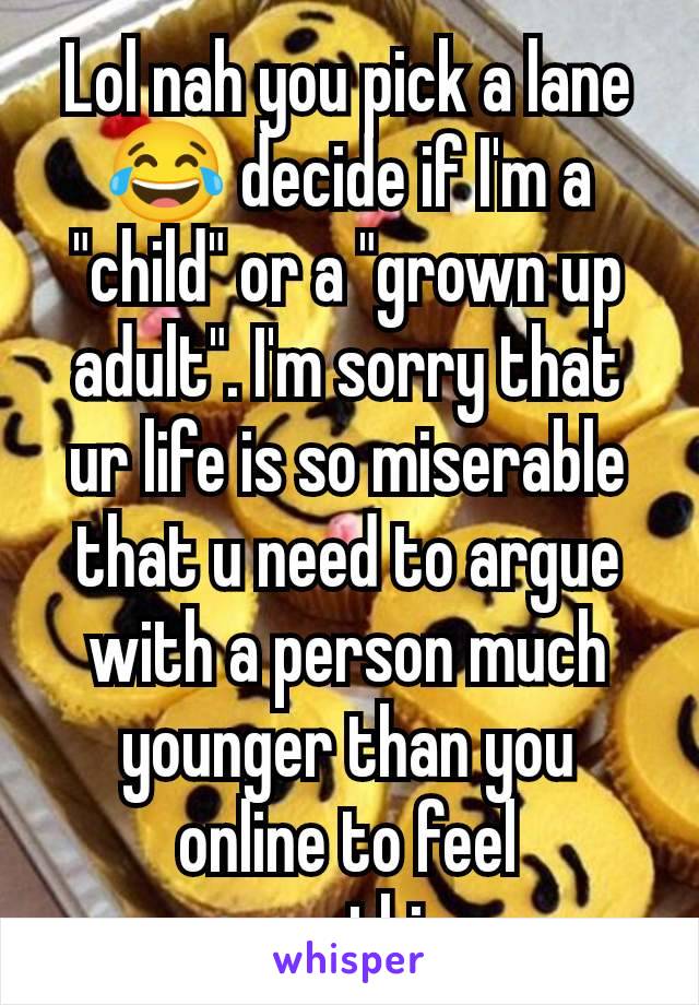 Lol nah you pick a lane 😂 decide if I'm a "child" or a "grown up adult". I'm sorry that ur life is so miserable that u need to argue with a person much younger than you online to feel something