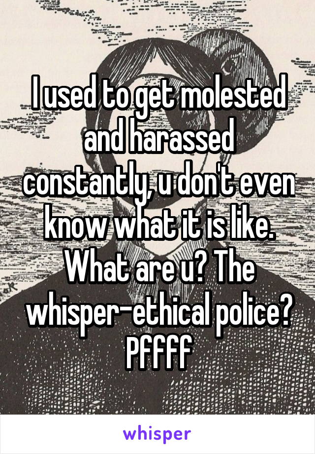 I used to get molested and harassed constantly, u don't even know what it is like. What are u? The whisper-ethical police? Pffff