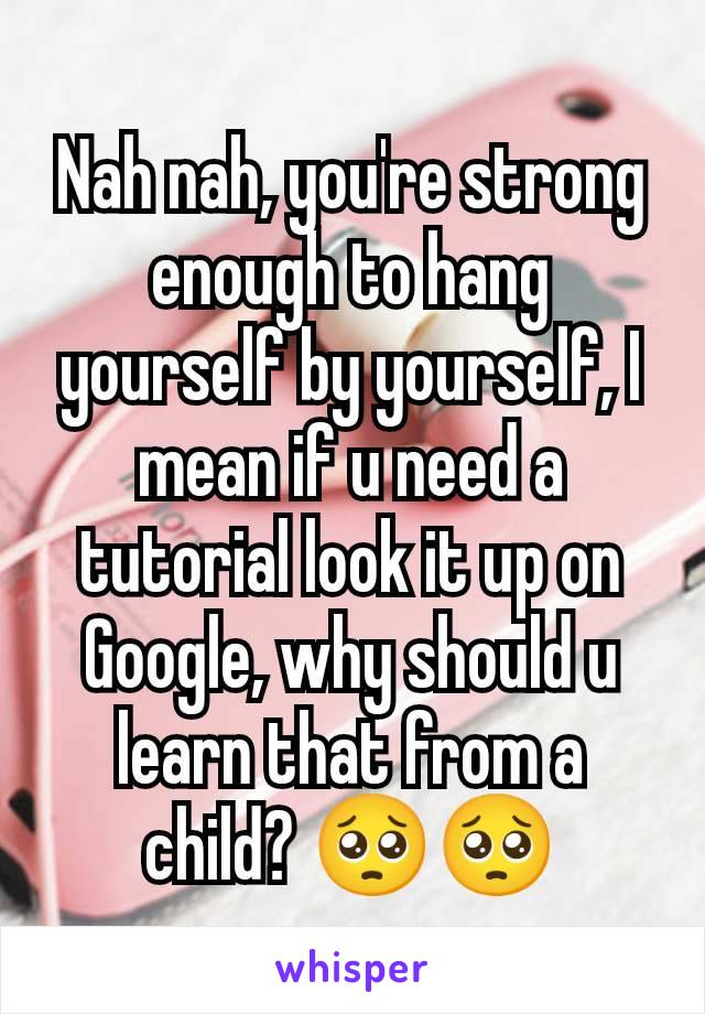 Nah nah, you're strong enough to hang yourself by yourself, I mean if u need a tutorial look it up on Google, why should u learn that from a child? 🥺🥺