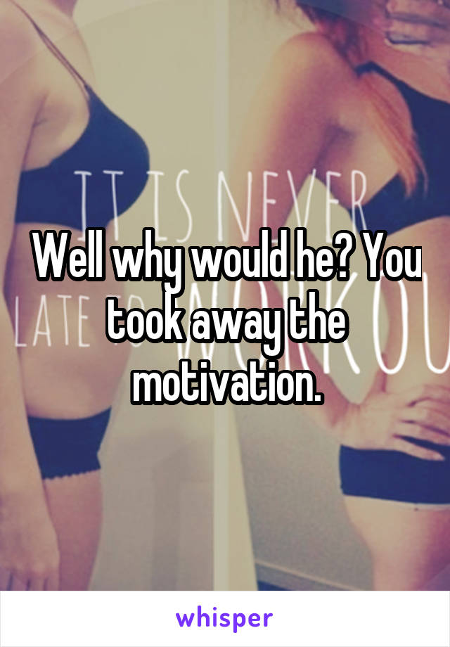 Well why would he? You took away the motivation.