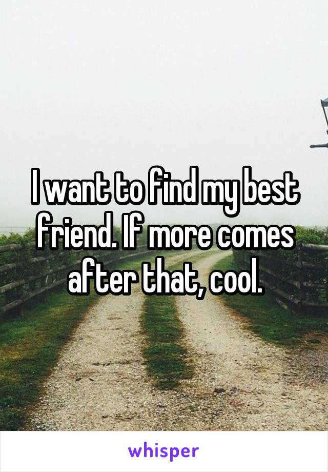 I want to find my best friend. If more comes after that, cool.