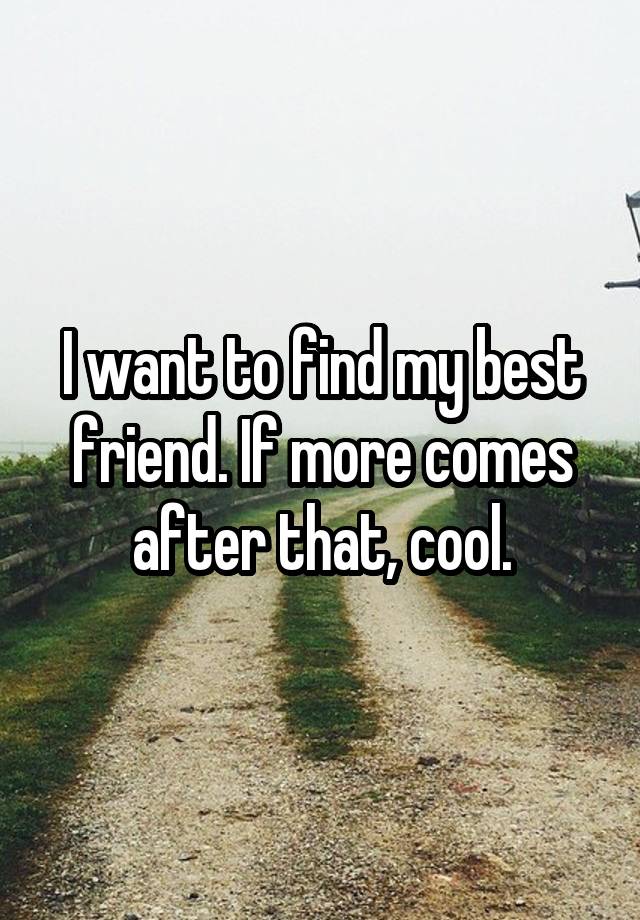 I want to find my best friend. If more comes after that, cool.